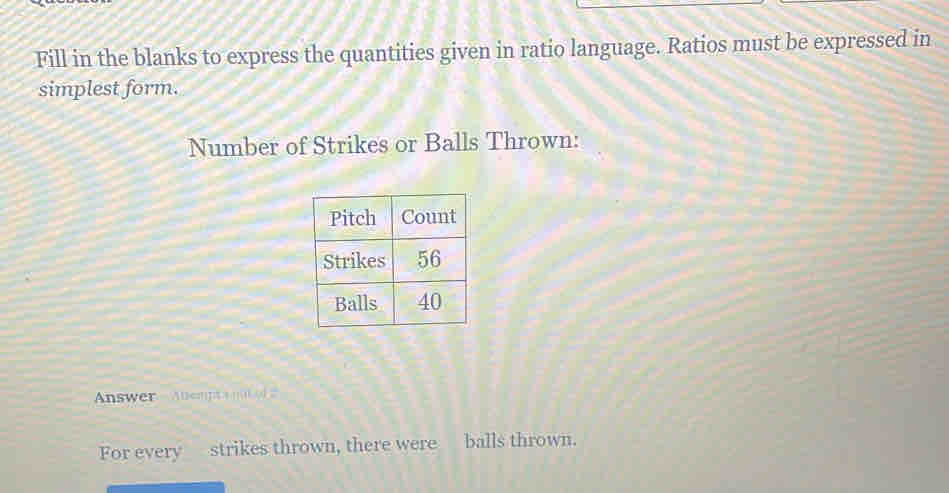 Fill in the blanks to express the quantities given in ratio language. Ratios must be expressed in 
simplest form. 
Number of Strikes or Balls Thrown: 
Answer - Abempt a n f 2
For every strikes thrown, there were balls thrown.