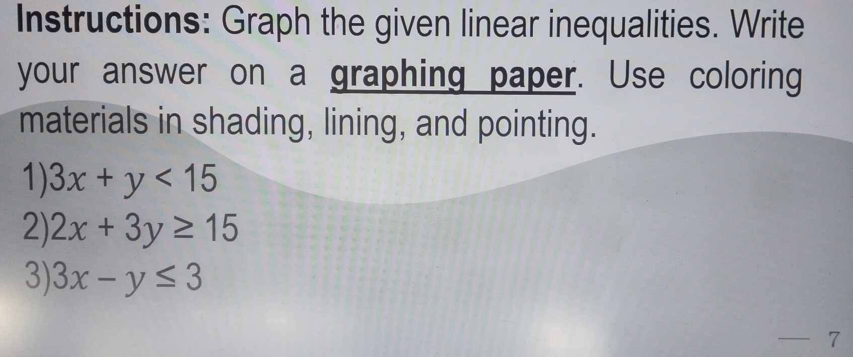 Instructions: Graph the given linear inequalities. Write
your answer on a graphing paper. Use coloring
materials in shading, lining, and pointing.
1) 3x+y<15</tex> 
2) 2x+3y≥ 15
3) 3x-y≤ 3
—— 7