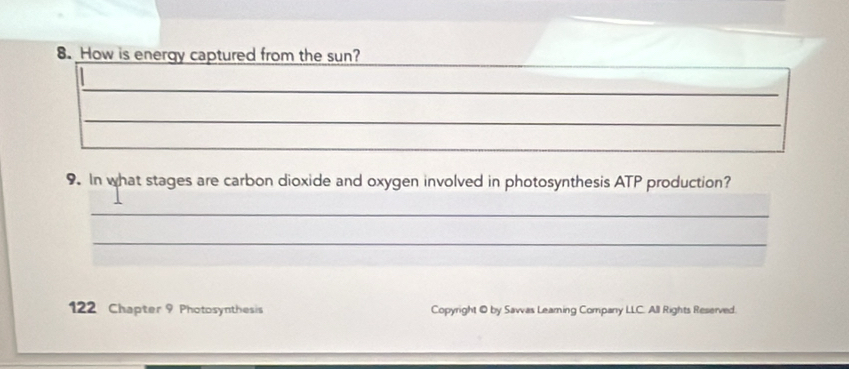 How is energy captured from the sun? 
_ 
_ 
_ 
9. In what stages are carbon dioxide and oxygen involved in photosynthesis ATP production? 
_ 
_ 
122 Chapter 9 Photosynthesis Copyright © by Sawas Leaming Company LLC. All Rights Reserved.