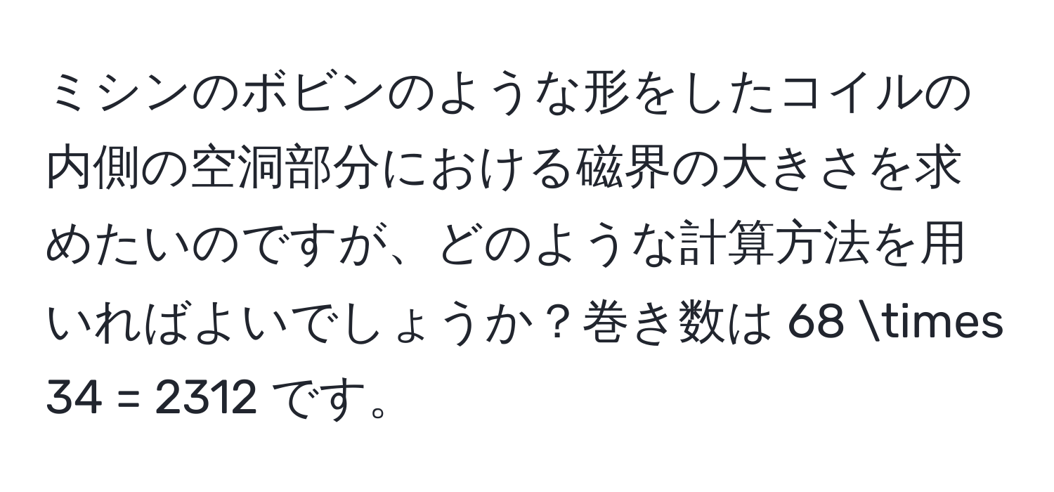 ミシンのボビンのような形をしたコイルの内側の空洞部分における磁界の大きさを求めたいのですが、どのような計算方法を用いればよいでしょうか？巻き数は 68 * 34 = 2312 です。