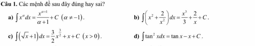 Các mệnh đề sau đây đúng hay sai?
a) ∈t x^(alpha)dx= (x^(alpha +1))/alpha +1 +C(alpha != -1). b) ∈t (x^2+ 2/x^2 )dx= x^3/3 + 2/x +C.
c) ∈t (sqrt(x)+1)dx= 3/2 x^(frac 3)2+x+C(x>0).
d) ∈t tan^2xdx=tan x-x+C.