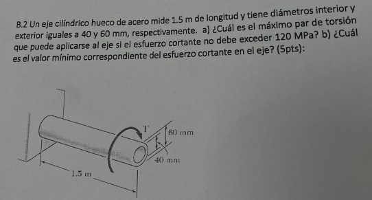 Un eje cilíndrico hueco de acero mide 1.5 m de longitud y tiene diámetros interior y 
exterior iguales a 40 y 60 mm, respectivamente. a) ¿Cuál es el máximo par de torsión 
que puede aplicarse al eje si el esfuerzo cortante no debe exceder 120 MPa? b) ¿Cuál 
es el valor mínimo correspondiente del esfuerzo cortante en el eje? (5pts):