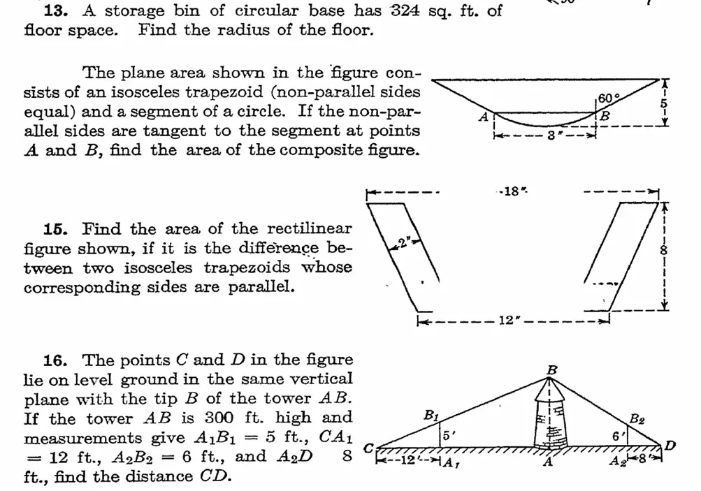 A storage bin of circular base has 324 sq. ft. of
floor space. Find the radius of the floor.
The plane area shown in the figure con-
sists of an isosceles trapezoid (non-parallel sides
60° 5
equal) and a segment of a circle. If the non-par- A
B
allel sides are tangent to the segment at points 
3
A and B, find the area of the composite figure.
15. Find the area of the rectilinear
figure shown, if it is the difference be-
tween two isosceles trapezoids whose 
corresponding sides are parallel.
16. The points C and D in the figure
lie on level ground in the same vertical
plane with the tip B of the tower AB.
If the tower AB is 300 ft. high and
measurements give A_1B_1=5ft.,CA_1
=12ft.,A_2B_2=6 ft., and A_2D
ft., find the distance CD.