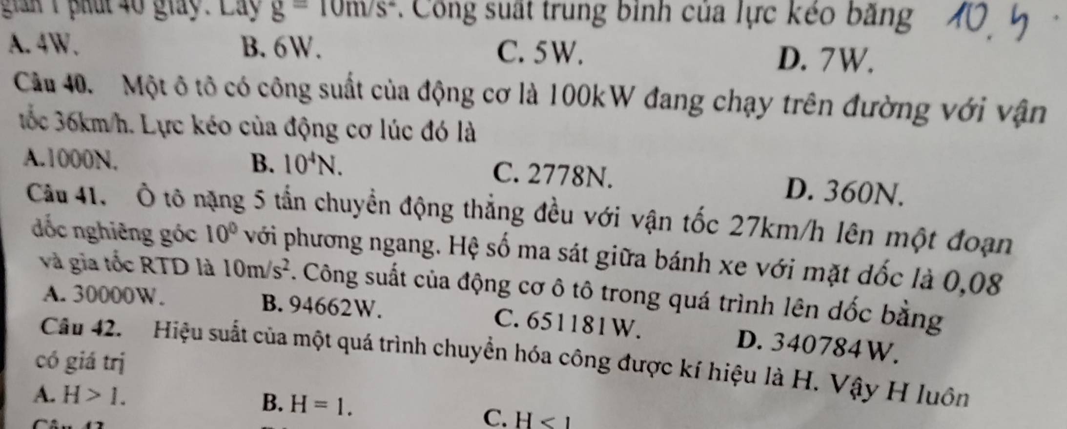 gan 1 phát 40 giay. Lay g=10m/s^2 : Công suất trung bình của lực kéo bằng
A. 4W. B. 6W. C. 5W. D. 7W.
Cầu 40. Một ô tô có công suất của động cơ là 100kW đang chạy trên đường với vận
tốc 36km/h. Lực kéo của động cơ lúc đó là
A. 1000N. B. 10^4N.
C. 2778N. D. 360N.
Cầu 41. Ô tô nặng 5 tần chuyển động thẳng đều với vận tốc 27km/h lên một đoạn
đốc nghiêng góc 10° với phương ngang. Hệ số ma sát giữa bánh xe với mặt dốc là 0,08
và gia tốc RTD là 10m/s^2 F. Công suất của động cơ ô tô trong quá trình lên dốc bằng
A. 30000W. B. 94662W.
C. 651181W. D. 340784W.
Cầu 42. Hiệu suất của một quá trình chuyển hóa công được kí hiệu là H. Vậy H luôn
có giá trị
A. H>1.
B. H=1.

C. H<1</tex>