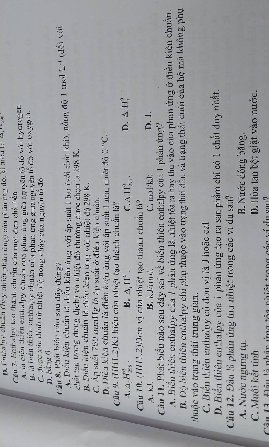 D. Enthalpy chuân (hay nhiệt phản ứng) của phản ứng đó, kí hiệu là A,112 -
Câu 7. Enthalpy tạo thành chuẩn của một đơn chất bền
A. là biến thiên enthalpy chuẩn của phản ứng giữa nguyên tố đó với hydrogen.
B là biến thiên enthalpy chuẩn của phản ứng giữa nguyên tố đó với oxygen.
C. được xác định từ nhiệt độ nóng chảy của nguyên tố đó.
D. bằng 0.
Câu 8. Phát biểu nào sau đây đúng?
A. Điều kiện chuẩn là điều kiện ứng với áp suất 1 bar (với chất khí), nồng độ 1 mol L^(-1) (đối với
chất tan trong dung dịch) và nhiệt độ thường được chọn là 298 K.
B. Điều kiện chuân là điều kiện ứng với nhiệt độ 298 K.
C. Áp suất 760 mmHg là áp suất ở điều kiện chuẩn.
D. Điều kiện chuẩn là điều kiện ứng với áp suất 1 atm, nhiệt độ 0°C.
Câu 9. (HH1.2)Kí hiệu của nhiệt tạo thành chuẩn là?
A. △ _fH_(298)^0. B. △ _fH^0. C. △ _fH_(273)^0. D. △ _fH_1^0.
Câu 10. (HH1.2)Đơn vị của nhiệt tạo thành chuẩn là?
A. kJ. B. kJ/mol. C. mol/kJ; D. J.
Câu 11. Phát biểu nào sau đây sai về biến thiên enthalpy của 1 phản ứng?
A. Biến thiên enthalpy của 1 phản ứng là nhiệt tỏa ra hay thu vào của phản ứng ở điều kiện chuẩn.
B. Độ biến thiên enthalpy chỉ phụ thuộc vào trạng thái đầu và trạng thái cuối của hệ mà không phụ
thuộc vào trạng thái trung gian.
C. Biến thiên enthalpy có đơn vị là J hoặc cal
D. Biến thiên enthalpy của 1 phản ứng tạo ra sản phẩm chỉ có 1 chất duy nhất.
Câu 12. Đâu là phản ứng thu nhiệt trong các ví dụ sau?
A. Nước ngưng tụ. B. Nước đóng băng.
C. Muối kết tinh D. Hòa tan bột giặt vào nước.
Câu 13. Đâu là phản ứng tỏa nhiệt trong các ví du sau2