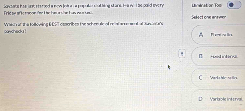 Savante has just started a new job at a popular clothing store. He will be paid every Elimination Tool
Friday afternoon for the hours he has worked.
Select one answer
Which of the following BEST describes the schedule of reinforcement of Savante's
paychecks?
A Fixed ratio.
B Fixed interval.
C Variable ratio.
Variable interval.