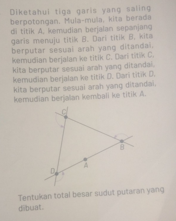 Diketahui tiga garis yang saling 
berpotongan. Mula-mula, kita berada 
di titik A, kemudian berjalan sepanjang 
garis menuju titik B. Dari titik B, kita 
berputar sesuai arah yang ditandai, 
kemudian berjalan ke titik C. Dari titik C, 
kita berputar sesuai arah yang ditandai, 
kemudian berjalan ke titik D. Dari titik D, 
kita berputar sesuai arah yang ditandai, 
kemudian berjalan kembali ke titik A. 
Tentukan total besar sudut putaran yang 
dibuat.