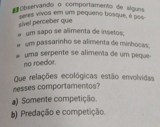 Observando o comportamento de alguns
seres vivos em um pequeno bosque, é pos
sível perceber que
» um sapo se alimenta de insetos;
» um passarinho se alimenta de minhocas;
» uma serpente se alimenta de um peque-
no roedor.
Que relações ecológicas estão envolvidas
nesses comportamentos?
a) Somente competição.
b) Predação e competição.