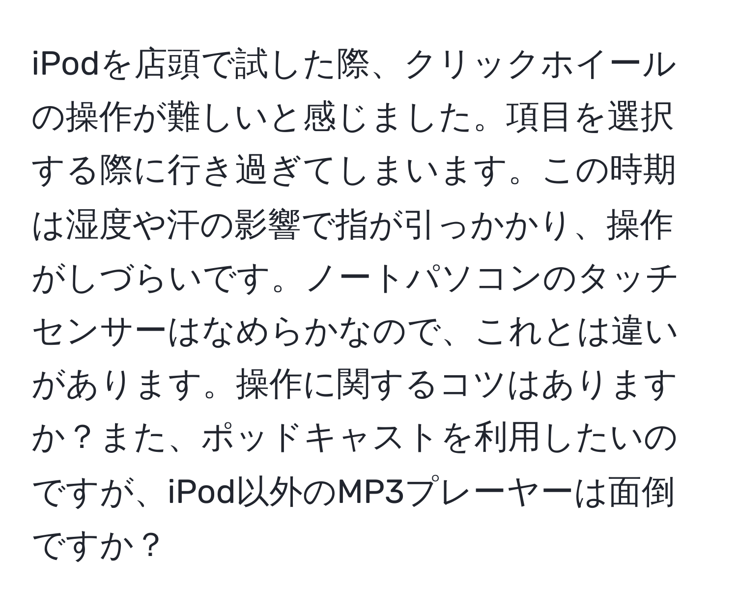 iPodを店頭で試した際、クリックホイールの操作が難しいと感じました。項目を選択する際に行き過ぎてしまいます。この時期は湿度や汗の影響で指が引っかかり、操作がしづらいです。ノートパソコンのタッチセンサーはなめらかなので、これとは違いがあります。操作に関するコツはありますか？また、ポッドキャストを利用したいのですが、iPod以外のMP3プレーヤーは面倒ですか？