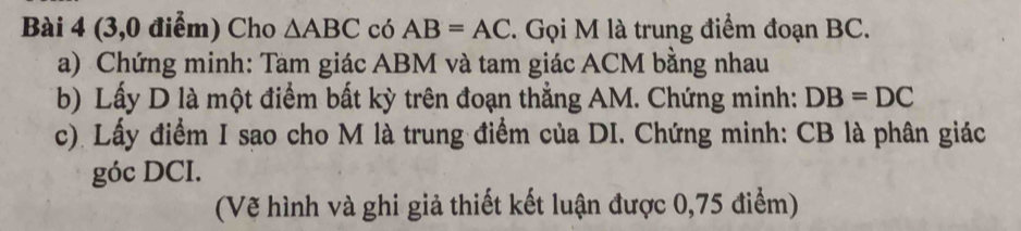 (3,0 điểm) Cho △ ABC có AB=AC. Gọi M là trung điểm đoạn BC. 
a) Chứng minh: Tam giác ABM và tam giác ACM bằng nhau 
b) Lấy D là một điểm bất kỳ trên đoạn thẳng AM. Chứng minh: DB=DC
c). Lấy điểm I sao cho M là trung điểm của DI. Chứng minh: CB là phân giác 
góc DCI. 
(Vẽ hình và ghi giả thiết kết luận được 0,75 điểm)