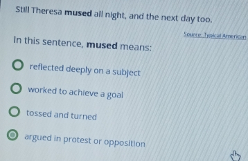 Still Theresa mused all night, and the next day too.
Source: Typicall American
In this sentence, mused means:
reflected deeply on a subject
worked to achieve a goal
tossed and turned
O argued in protest or opposition