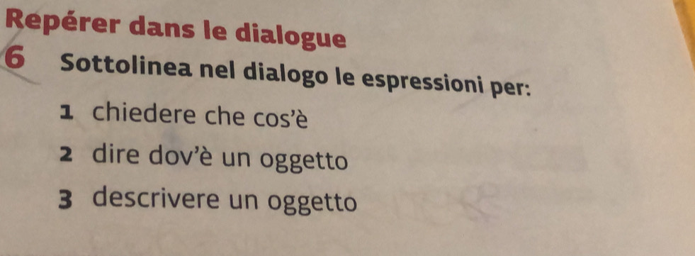 Repérer dans le dialogue 
6 Sottolinea nel dialogo le espressioni per: 
1 chiedere che cos'é 
2 dire dov'è un oggetto 
3 descrivere un oggetto