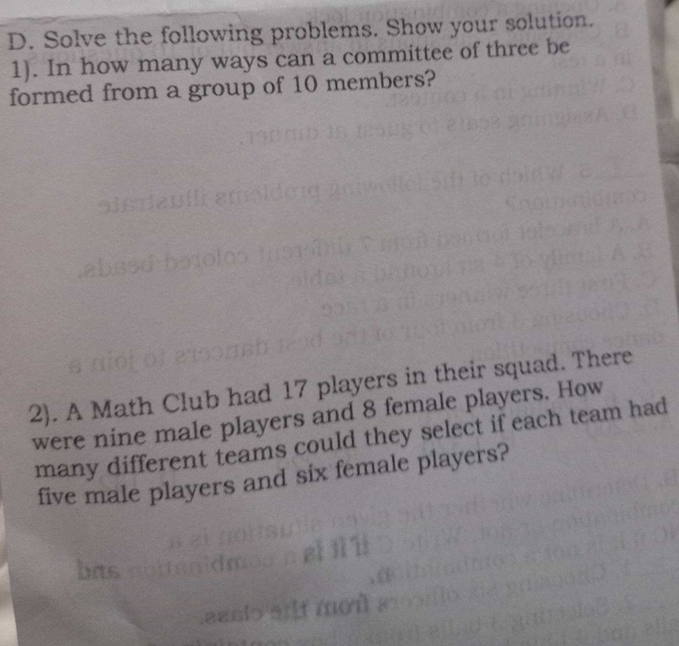 Solve the following problems. Show your solution. 
1). In how many ways can a committee of three be 
formed from a group of 10 members? 
2). A Math Club had 17 players in their squad. There 
were nine male players and 8 female players. How 
many different teams could they select if each team had 
five male players and six female players?