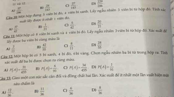 và 12.
A  57/286 . B)  24/143 . C  27/143 . D)  229/286 . 
Câu 10: Một hộp đựng 5 viên bí đỏ, 4 viên bi xanh. Lấy ngẫu nhiên 3 viên bị từ hộp đó. Tính xác
suất lấy được ít nhất 1 viên đỏ.
A)  37/42 · B)  1/21 . C)  5/42 . D)  20/21 . 
Câu 11: Một hộp có 8 viên bị xanh và 4 viên bị đỏ. Lấy ngẫu nhiên 3 viên bị từ hộp đó. Xác suất để
lấy được ba viên bi cùng màu là
A)  3/11  B)  42/55  C)  8/11 . D)  28/55 
Câu 12: Một hộp bi có 5 bi xanh, 4 bi đỏ, 6bi vàng. Chọn ngẫu nhiên ba bị từ trong hộp ra. Tính
xác suất để ba bi được chọn ra cùng màu.
A) P(A)= 31/455 . B) P(A)= 6/91 · C) P(A)= 34/455 . D) P(A)= 1/91 
Câu 13: Gieo một con súc sắc cân đối và đồng chất hai lần. Xác suất để ít nhất một lần xuất hiện mặt
sáu chấm là
A)  12/36 . B)  11/36  C)  6/36  D)  8/36 