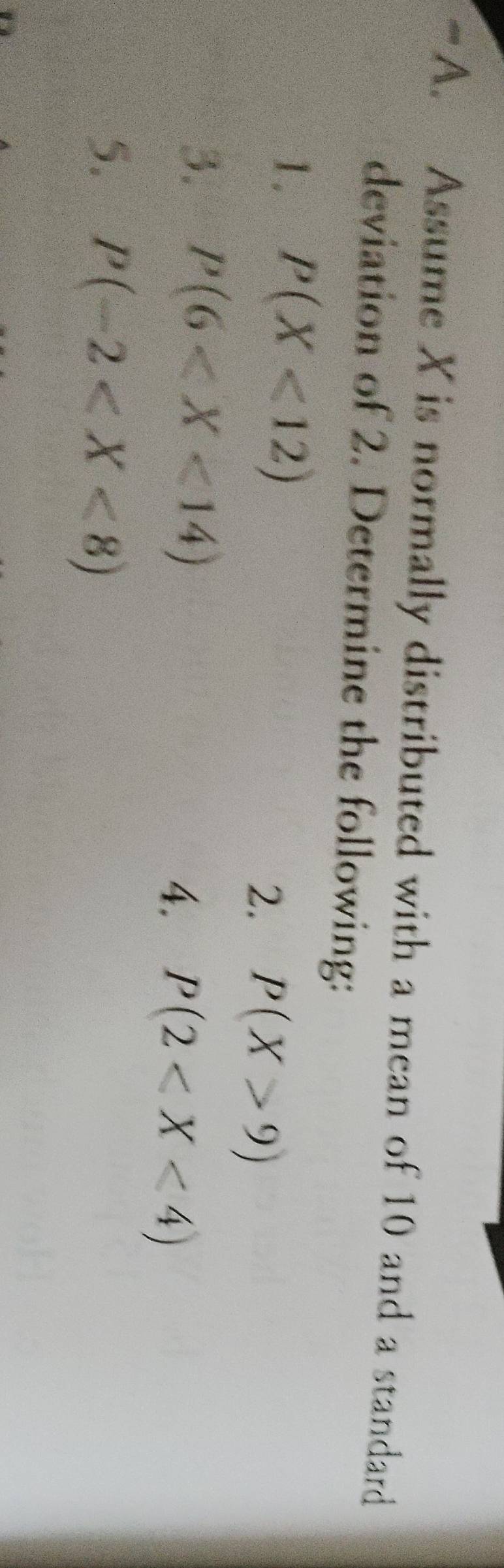 Assume X is normally distributed with a mean of 10 and a standard 
deviation of 2. Determine the following: 
1. P(X<12)
2. P(X>9)
3. P(6
4. P(2
5. P(-2