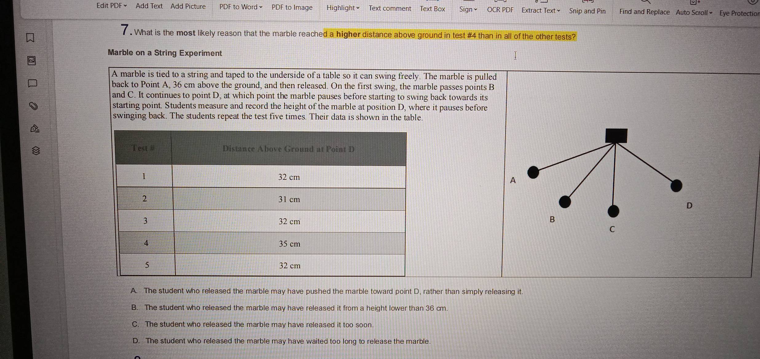 Edit PDF × Add Text Add Picture PDF to Word≌ PDF to Image Highlight Text comment Text Box Sign≌ OCR PDF Extract Text≌ Snip and Pin Find and Replace Auto Scroll Eye Protectior
. What is the most likely reason that the marble reached a higher distance above ground in test #4 than in all of the other tests?
Marble on a String Experiment
A marble is tied to a string and taped to the underside of a table so it can swing freely. The marble is pulled
back to Point A, 36 cm above the ground, and then released. On the first swing, the marble passes points B
and C. It continues to point D, at which point the marble pauses before starting to swing back towards its
starting point. Students measure and record the height of the marble at position D, where it pauses before
swinging back. The students repeat the test five times. Their data is shown in the table.
A
D
B
C
A. The student who released the marble may have pushed the marble toward point D, rather than simply releasing it.
B. The student who released the marble may have released it from a height lower than 36 cm.
C. The student who released the marble may have released it too soon.
D. The student who released the marble may have waited too long to release the marble.