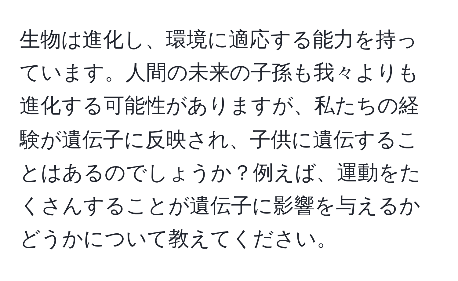 生物は進化し、環境に適応する能力を持っています。人間の未来の子孫も我々よりも進化する可能性がありますが、私たちの経験が遺伝子に反映され、子供に遺伝することはあるのでしょうか？例えば、運動をたくさんすることが遺伝子に影響を与えるかどうかについて教えてください。