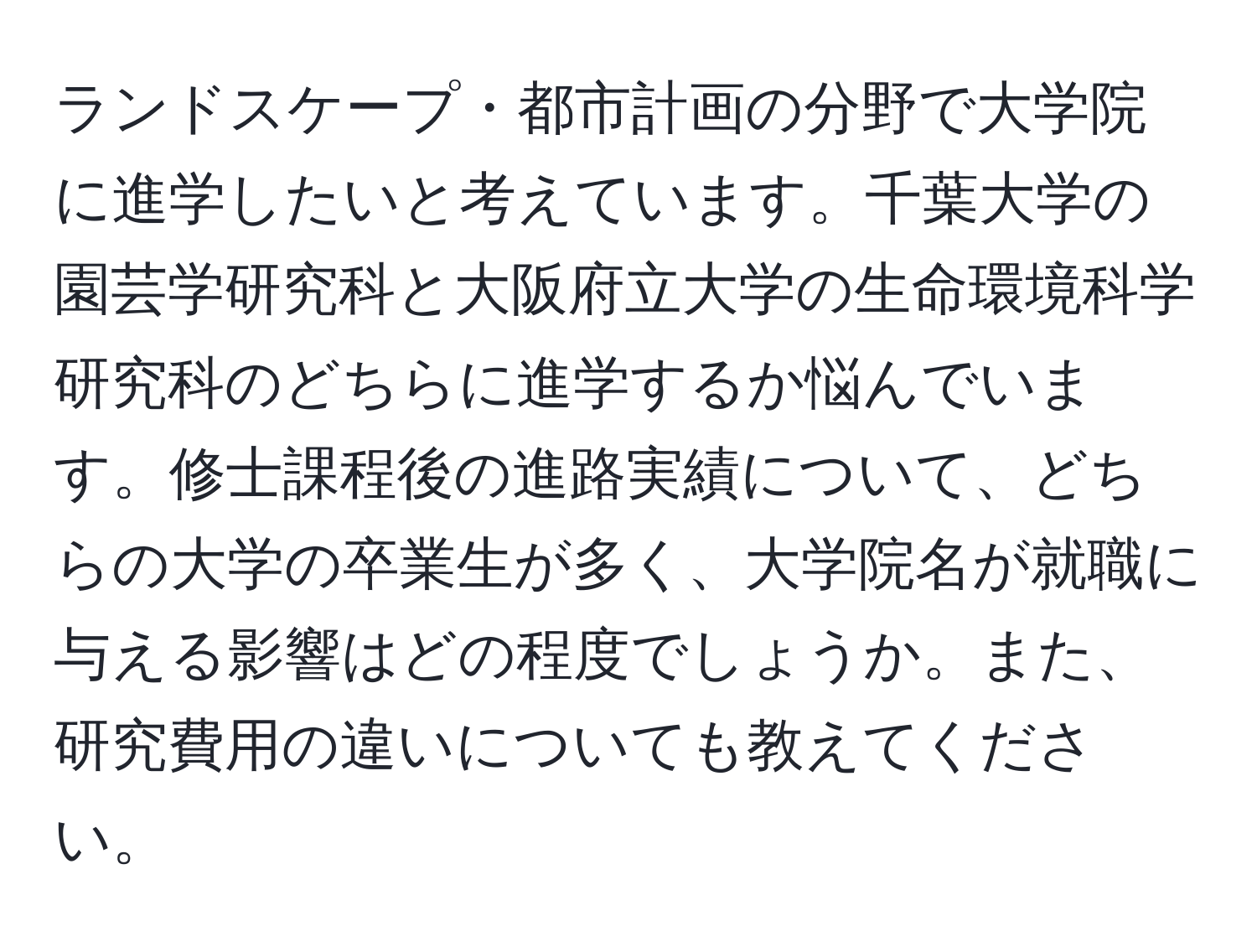 ランドスケープ・都市計画の分野で大学院に進学したいと考えています。千葉大学の園芸学研究科と大阪府立大学の生命環境科学研究科のどちらに進学するか悩んでいます。修士課程後の進路実績について、どちらの大学の卒業生が多く、大学院名が就職に与える影響はどの程度でしょうか。また、研究費用の違いについても教えてください。