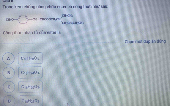 Cầu 6
Trong kem chống năng chứa ester có công thức như sau:
CH_3O-(_ )-CH=CHCOOCH_2CH, CH_2CH_3CH_2CH_3
Công thức phân tử của ester là
Chọn một đáp án đúng
A C_18H_28O_3.
B C_18H_24O_3.
C C_16H_26O_3.
D C_18H_26O_3.