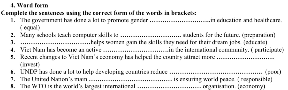 Word form 
Complete the sentences using the correct form of the words in brackets: 
1. The government has done a lot to promote gender _in education and healthcare. 
( equal) 
2. Many schools teach computer skills to _students for the future. (preparation) 
3. _helps women gain the skills they need for their dream jobs. (educate) 
4. Viet Nam has become an active _in the international community. ( participate) 
5. Recent changes to Viet Nam’s economy has helped the country attract more_ 
(invest) 
6. UNDP has done a lot to help developing countries reduce _(poor) 
7. The United Nation’s main _is ensuring world peace. ( responsible) 
8. The WTO is the world’s largest international _organisation. (economy)