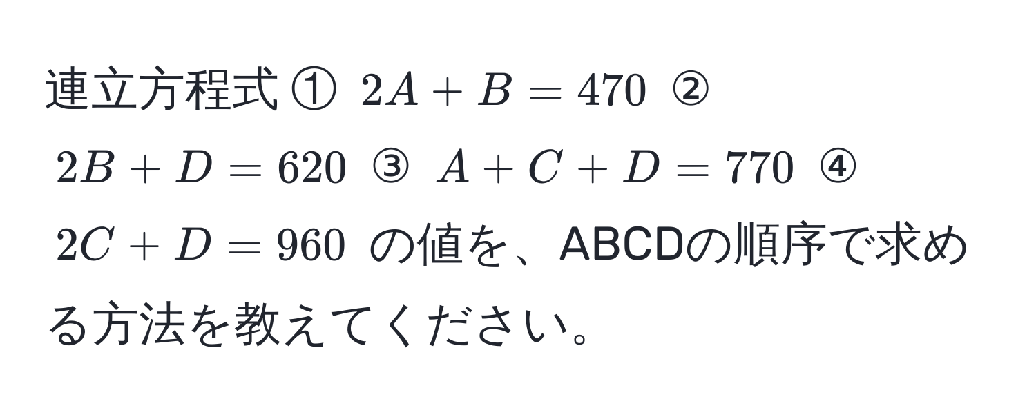 連立方程式 ① $2A + B = 470$ ② $2B + D = 620$ ③ $A + C + D = 770$ ④ $2C + D = 960$ の値を、ABCDの順序で求める方法を教えてください。