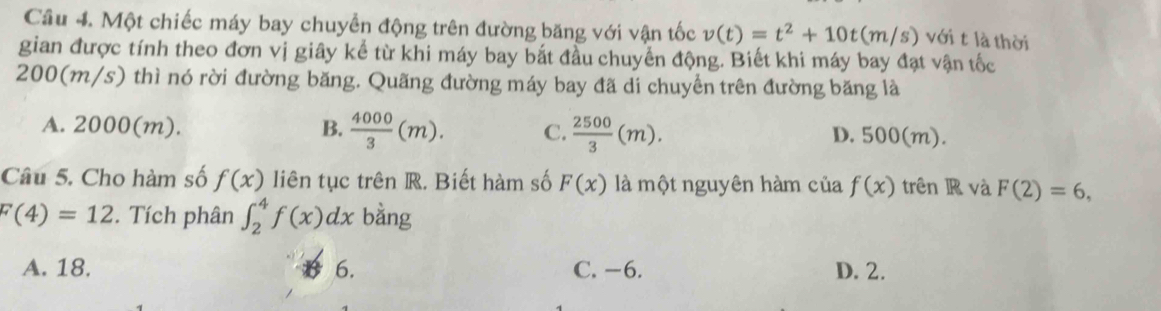 Một chiếc máy bay chuyển động trên đường băng với vận tốc v(t)=t^2+10t(m/s) với t là thời
gian được tính theo đơn vị giây kể từ khi máy bay bắt đầu chuyển động. Biết khi máy bay đạt vận tốc
200(m/s) thì nó rời đường băng. Quãng đường máy bay đã di chuyển trên đường băng là
A. 2000(m). B.  4000/3 (m). C.  2500/3 (m). D. 500(m).
Câu 5. Cho hàm số f(x) liên tục trên R. Biết hàm số F(x) là một nguyên hàm của f(x) trên R và F(2)=6,
F(4)=12. Tích phân ∈t _2^4f(x)dx bằng
A. 18. 6. C. −6. D. 2.