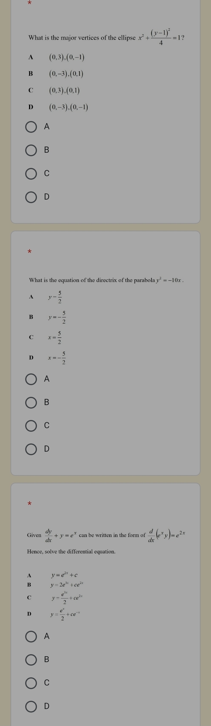 What is the major vertices of the ellipse x^2+frac (y-1)^24=1
A (0,3),(0,-1)
B (0,-3), (0,1)
C (0,3),(0,1)
D (0,-3), (0,-1)
A
B
C
D
What is the equation of the directrix of the parabola y^2=-10x.
A y- 5/2 
B y=- 5/2 
C x= 5/2 
D x=- 5/2 
A
B
C
D
*
Given  dy/dx +y=e^x can be written in the form of  d/dx (e^xy)=e^(2x)
Hence, solve the differential equation.
A y=e^(2x)+c
B y=2e^(3x)+ce^(2x)
C y= e^(3x)/2 +ce^(2x)
D y= e^x/2 +ce^(-x)
A
B
C
D