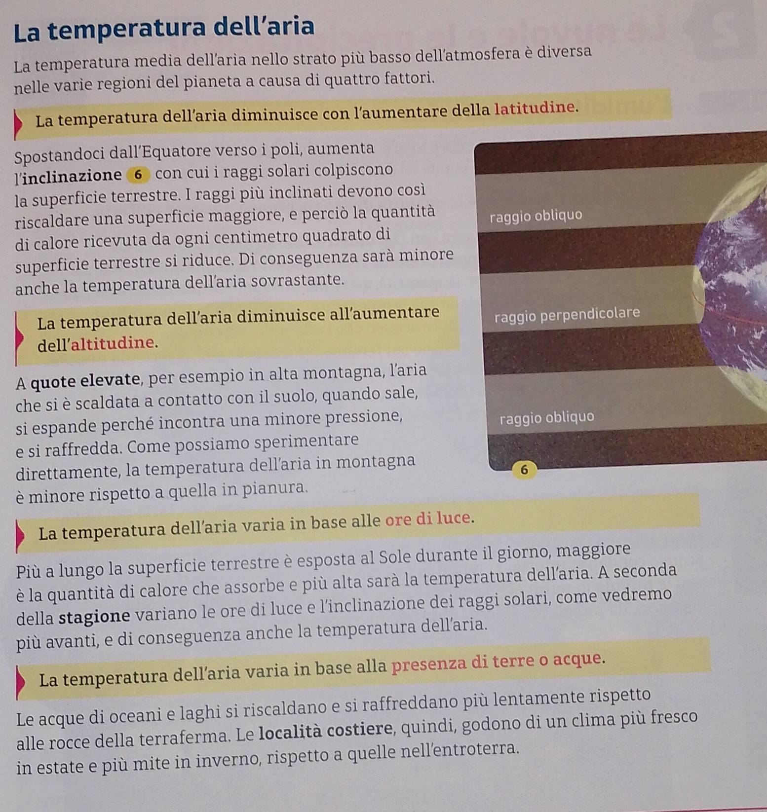 La temperatura dell’aria
La temperatura media dell'aria nello strato più basso dell'atmosfera è diversa
nelle varie regioni del pianeta a causa di quattro fattori.
La temperatura dell’aria diminuisce con l’aumentare della latitudine.
Spostandoci dall’Equatore verso i poli, aumenta
linclinazione ⑥ con cui i raggi solari colpiscono
la superficie terrestre. I raggi più inclinati devono così
riscaldare una superficie maggiore, e perciò la quantità
raggio obliquo
di calore ricevuta da ogni centimetro quadrato di
superficie terrestre si riduce. Di conseguenza sarà minore
anche la temperatura dell’aria sovrastante.
La temperatura dell’aria diminuisce all’aumentare
raggio perpendicolare
dell’altitudine.
A quote elevate, per esempio in alta montagna, l'aria
che si è scaldata a contatto con il suolo, quando sale,
si espande perché incontra una minore pressione,
raggio obliquo
e si raffredda. Come possiamo sperimentare
direttamente, la temperatura dell’aria in montagna
6
è minore rispetto a quella in pianura.
La temperatura dell’aria varia in base alle ore di luce.
Più a lungo la superficie terrestre è esposta al Sole durante il giorno, maggiore
è la quantità di calore che assorbe e più alta sarà la temperatura dell'aria. A seconda
della stagione variano le ore di luce e l’inclinazione dei raggi solari, come vedremo
più avanti, e di conseguenza anche la temperatura dell’aria.
La temperatura dell’aria varia in base alla presenza di terre o acque.
Le acque di oceani e laghi si riscaldano e si raffreddano più lentamente rispetto
alle rocce della terraferma. Le località costiere, quindi, godono di un clima più fresco
in estate e più mite in inverno, rispetto a quelle nell'entroterra.