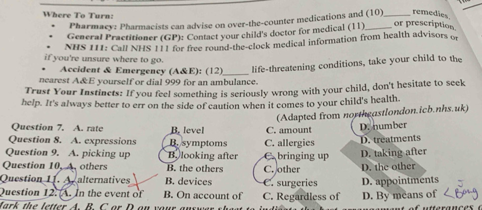 Where To Turn:
Pharmacy: Pharmacists can advise on over-the-counter medications and (10) _remedies.
General Practitioner (GP): Contact your child's doctor for medical (11) _or prescription.
NHS 111: Call NHS 111 for free round-the-clock medical information from health advisors on
if you're unsure where to go.
. Accident & Emergency (A&E): (12)_ life-threatening conditions, take your child to the
nearest A&E yourself or dial 999 for an ambulance.
Trust Your Instincts: If you feel something is seriously wrong with your child, don't hesitate to seek
help. It's always better to err on the side of caution when it comes to your child's health.
(Adapted from northeastlondon.icb.nhs.uk)
Question 7. A. rate B. level C. amount
D. number
Question 8. A. expressions B.symptoms C. allergies D. treatments
Question 9. A. picking up B. looking after C. bringing up D. taking after
Question 10, A others B. the others C. other
D. the other
Question 11. A. alternatives B. devices C. surgeries D. appointments
Question 12. A. In the event of B. On account of C. Regardless of D. By means of
Mark the letter A. B. C or D on your answ