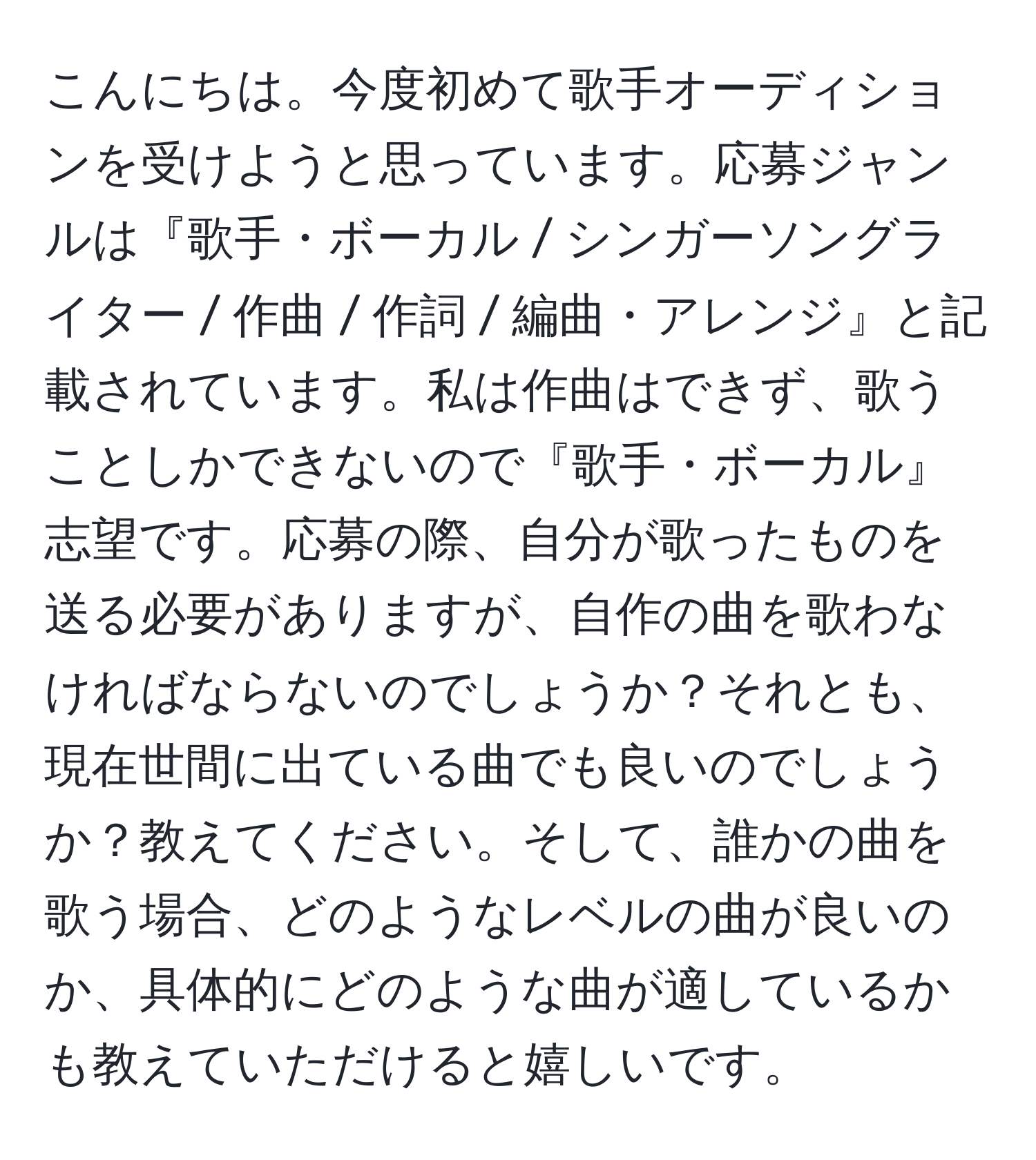 こんにちは。今度初めて歌手オーディションを受けようと思っています。応募ジャンルは『歌手・ボーカル / シンガーソングライター / 作曲 / 作詞 / 編曲・アレンジ』と記載されています。私は作曲はできず、歌うことしかできないので『歌手・ボーカル』志望です。応募の際、自分が歌ったものを送る必要がありますが、自作の曲を歌わなければならないのでしょうか？それとも、現在世間に出ている曲でも良いのでしょうか？教えてください。そして、誰かの曲を歌う場合、どのようなレベルの曲が良いのか、具体的にどのような曲が適しているかも教えていただけると嬉しいです。