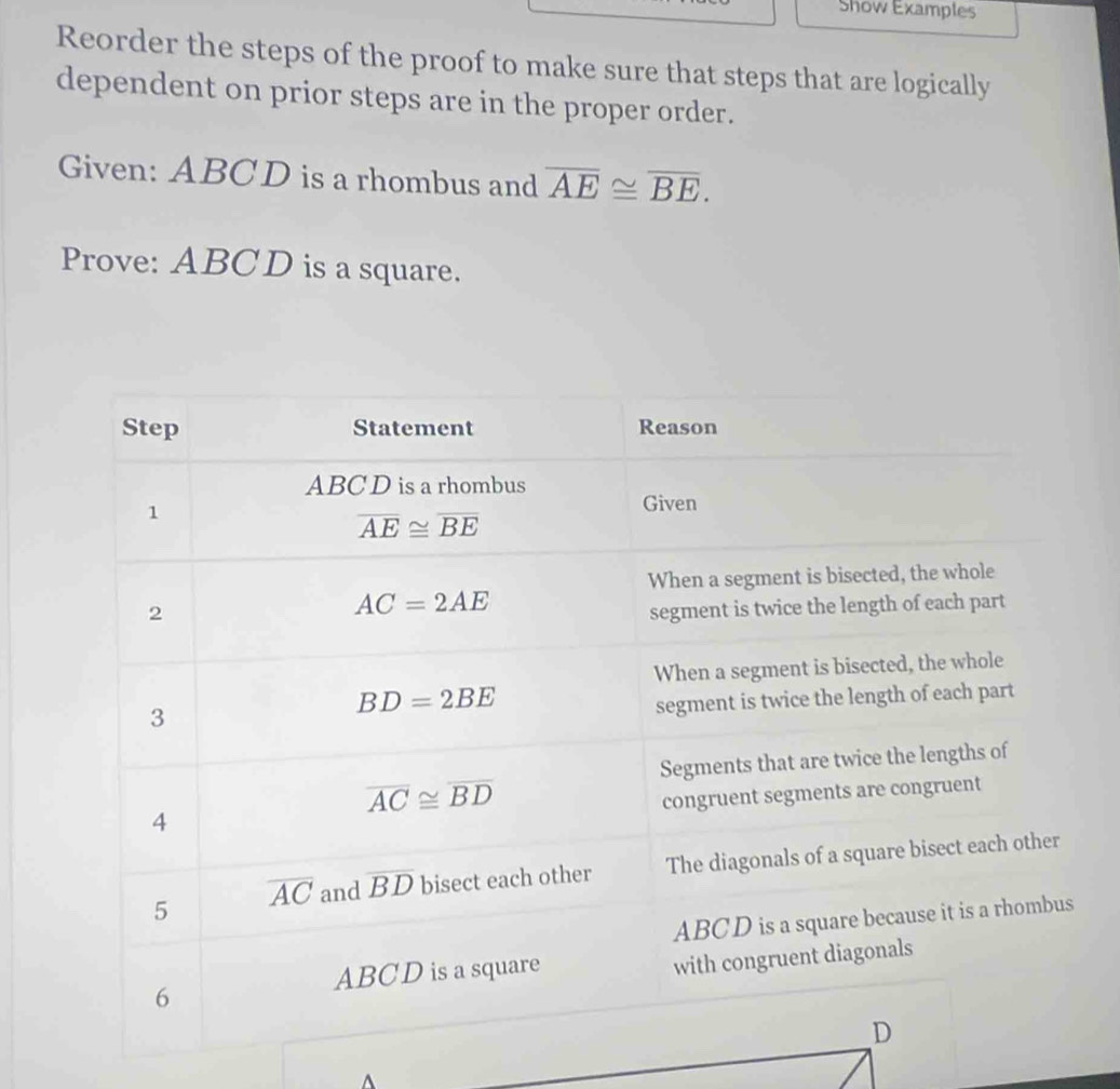 Show Examples
Reorder the steps of the proof to make sure that steps that are logically
dependent on prior steps are in the proper order.
Given: ABCD is a rhombus and overline AE≌ overline BE.
Prove: ABCD is a square.
^