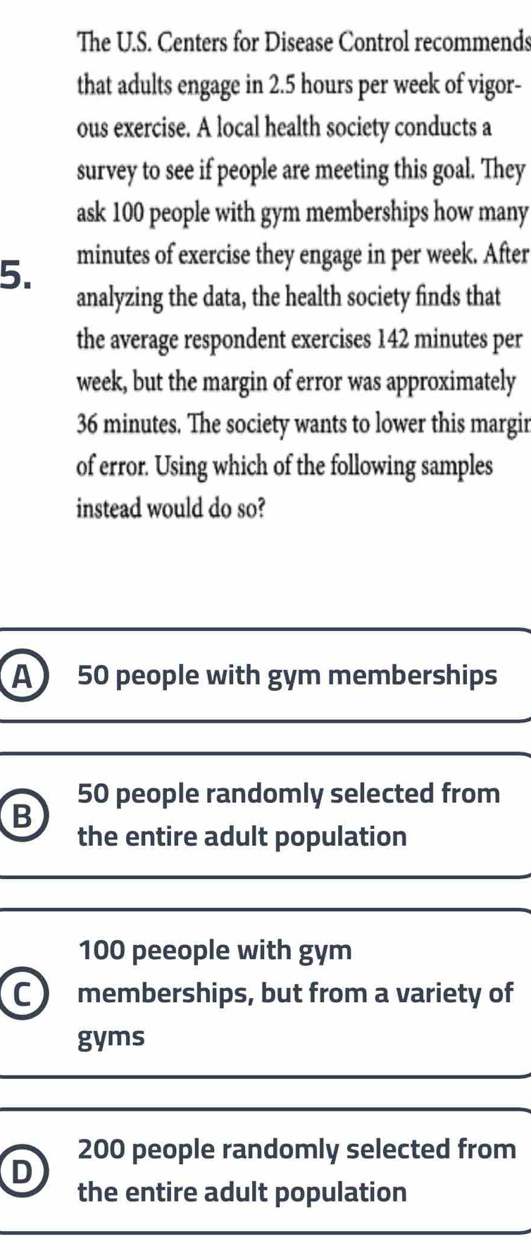 The U.S. Centers for Disease Control recommends
that adults engage in 2.5 hours per week of vigor-
ous exercise. A local health society conducts a
survey to see if people are meeting this goal. They
ask 100 people with gym memberships how many
5. minutes of exercise they engage in per week. After
analyzing the data, the health society finds that
the average respondent exercises 142 minutes per
week, but the margin of error was approximately
36 minutes. The society wants to lower this margir
of error. Using which of the following samples
instead would do so?
A 50 people with gym memberships
50 people randomly selected from
B
the entire adult population
100 peeople with gym
C memberships, but from a variety of
gyms
200 people randomly selected from
D
the entire adult population