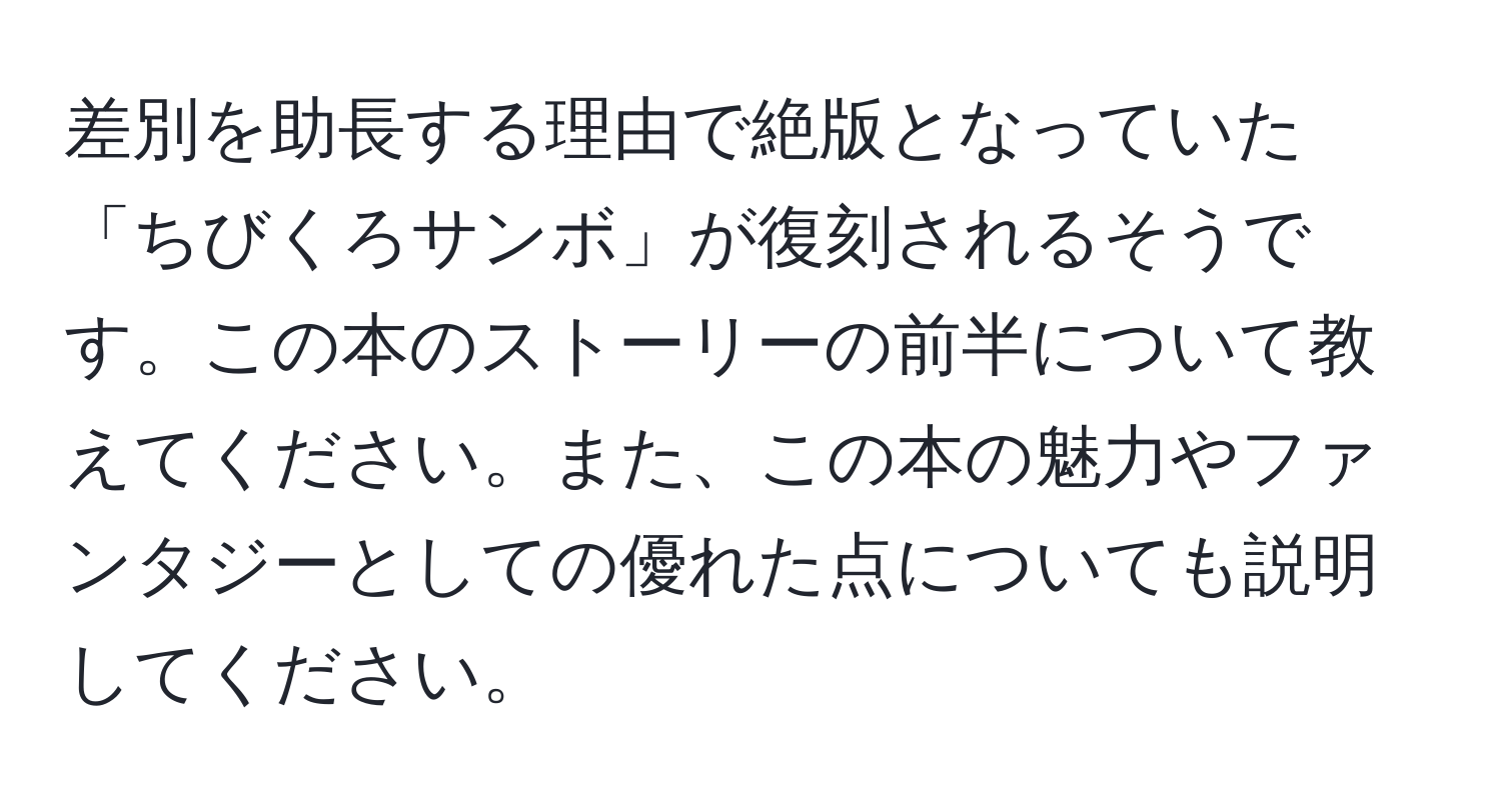 差別を助長する理由で絶版となっていた「ちびくろサンボ」が復刻されるそうです。この本のストーリーの前半について教えてください。また、この本の魅力やファンタジーとしての優れた点についても説明してください。