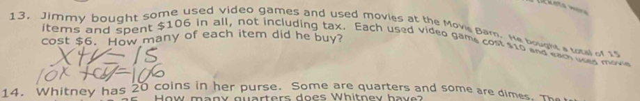 Jimmy bought some used video games and used movies at the Movie Barn. He bought a total of 15
cost $6. How many of each item did he buy? 
items and spent $106 in all, not including tax. Each used video game cost $10 and eam usea move 
14. Whitney has 20 coins in her purse. Some are quarters and some are dimes, m 
How many guarters does Whitnev have?