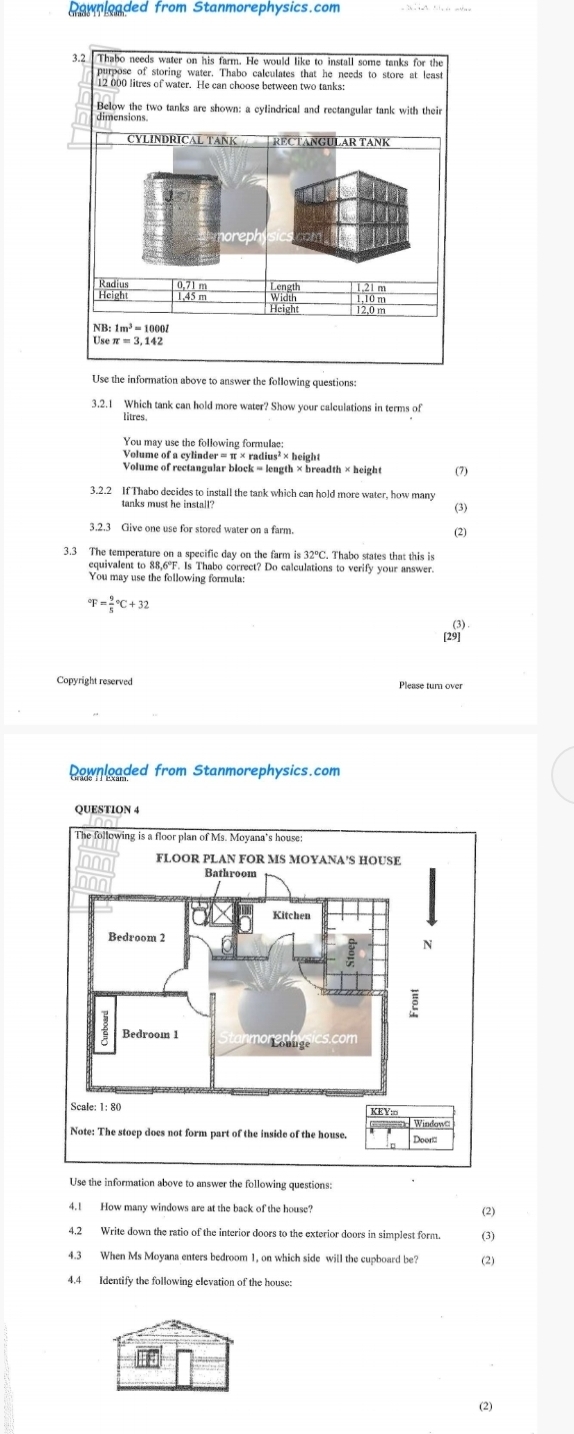 Rownloaded from Stanmorephysics.com
Use the information above to answer the following questions:
3.2.1 Which tank can hold more water? Show your calculations in terms of
litres.
Volume of a cylinder = π × radius² × height
Volume of rectangular block = length × breadth × height (7)
3.2.2 If Thabo decides to install the tank which can hold more water, how many
(3)
3.2.3 Give one use for stored water on a farm. (2)
3.3 The temperature on a specific day on the farm is 32°C. Thabo states that this is
equivalent to 88,6°F. Is Thabo correct? Do calculations to verify your answer.
You may use the following formula:
^circ F=frac 95°C+32
(3).
[29]
Copyright reserved Please tum over
ownloaded from Stanmorephysics.com
QUESTION 4
Use the information above to answer the following questions:
4.1 How many windows are at the back of the house?
(2)
4.2 Write down the ratio of the interior doors to the exterior doors in simplest form. (3)
4.3 When Ms Moyana enters bedroom 1, on which side will the cupboard be? (2)
4.4 Identify the following elevation of the house:
(2)