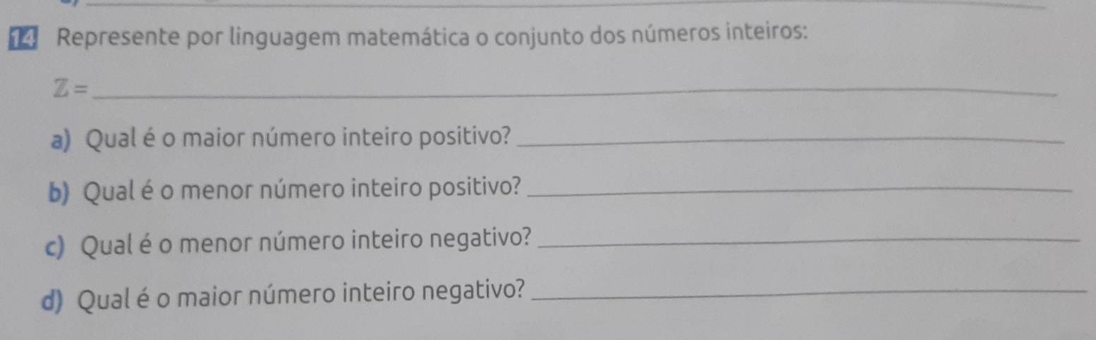 Represente por linguagem matemática o conjunto dos números inteiros: 
_ Z=
a) Qual é o maior número inteiro positivo?_ 
b) Qual é o menor número inteiro positivo?_ 
c) Qual éo menor número inteiro negativo?_ 
d) Qual é o maior número inteiro negativo?_