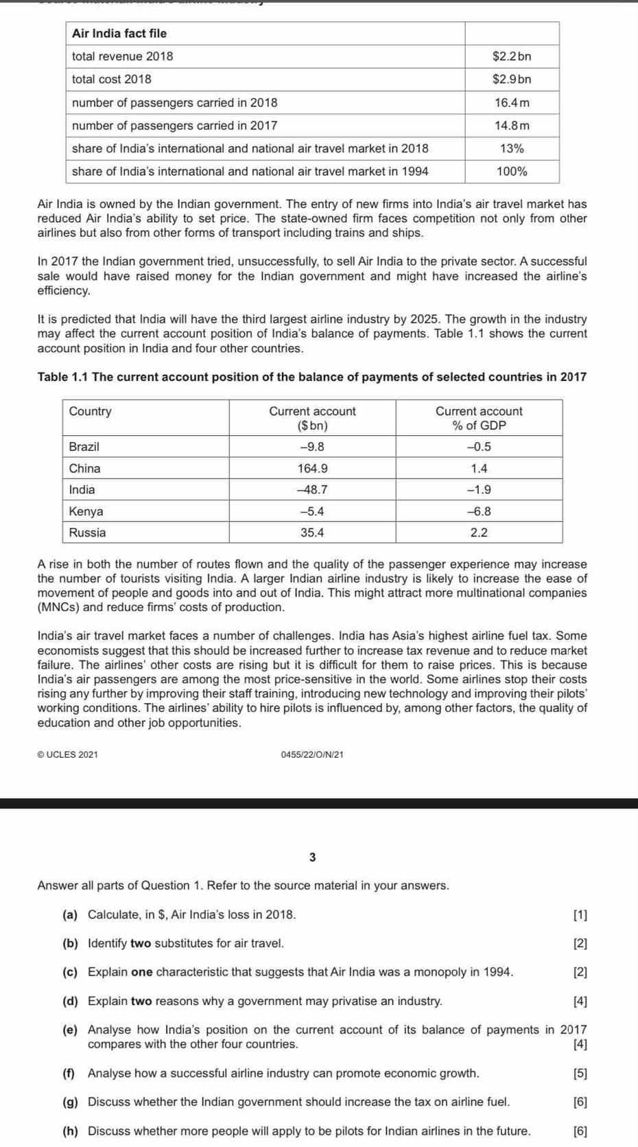 Air India is owned by the Indian government. The entry of new firms into India's air travel market has
reduced Air India's ability to set price. The state-owned firm faces competition not only from other
airlines but also from other forms of transport including trains and ships.
In 2017 the Indian government tried, unsuccessfully, to sell Air India to the private sector. A successful
sale would have raised money for the Indian government and might have increased the airline's
efficiency.
It is predicted that India will have the third largest airline industry by 2025. The growth in the industry
may affect the current account position of India's balance of payments. Table 1.1 shows the current
account position in India and four other countries.
Table 1.1 The current account position of the balance of payments of selected countries in 2017
A rise in both the number of routes flown and the quality of the passenger experience may increase
the number of tourists visiting India. A larger Indian airline industry is likely to increase the ease of
movement of people and goods into and out of India. This might attract more multinational companies
(MNCs) and reduce firms' costs of production.
India's air travel market faces a number of challenges. India has Asia's highest airline fuel tax. Some
economists suggest that this should be increased further to increase tax revenue and to reduce market
failure. The airlines' other costs are rising but it is difficult for them to raise prices. This is because
India's air passengers are among the most price-sensitive in the world. Some airlines stop their costs
rising any further by improving their staff training, introducing new technology and improving their pilots'
working conditions. The airlines' ability to hire pilots is influenced by, among other factors, the quality of
education and other job opportunities.
© UCLES 2021 0455/22/O/N/21
3
Answer all parts of Question 1. Refer to the source material in your answers.
(a) Calculate, in $, Air India's loss in 2018. [1]
(b) Identify two substitutes for air travel.
[2]
(c) Explain one characteristic that suggests that Air India was a monopoly in 1994. [2]
(d) Explain two reasons why a government may privatise an industry. [4]
(e) Analyse how India's position on the current account of its balance of payments in 2017
compares with the other four countries. [4]
(f) Analyse how a successful airline industry can promote economic growth. [5]
(g) Discuss whether the Indian government should increase the tax on airline fuel. [6]
(h) Discuss whether more people will apply to be pilots for Indian airlines in the future. [6]