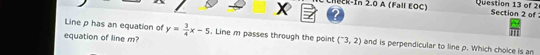 neck-In 2.0 A (Fall EOC) Question 13 of 2 
Section 2 of 
Line p has an equation of y= 3/4 x-5. Line m passes through the point (^-3,2) and is perpendicular to line p. Which choice is an 
equation of line m?