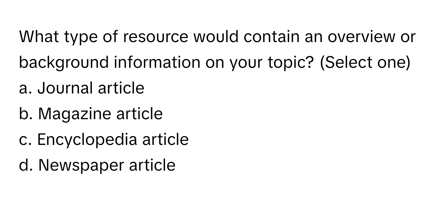 What type of resource would contain an overview or background information on your topic? (Select one)

a. Journal article
b. Magazine article
c. Encyclopedia article
d. Newspaper article