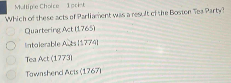 Which of these acts of Parliament was a result of the Boston Tea Party?
Quartering Act (1765)
Intolerable Asts (1774)
Tea Act (1773)
Townshend Acts (1767)