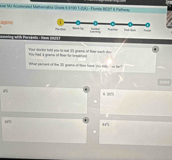 Ta e le am ing. com
azar MJ Accelerated Mathematics Grade 6 6100 1-2(A) - Florida BEST 6 Pathway
agine 1 2
4 5 6
Pre-Quiz Warm Up Guided Practice Post-Quiz Finish
Learning
asoning with Percents - Item 20257
Your doctor told you to eat 25 grams of fiber each day.
You had 4 grams of fiber for breakfast.
What percent of the 25 grams of fiber have you eaten so far?
CLEAR
4%
6.25%
16% 84%