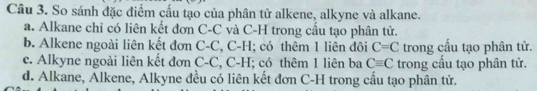 So sánh đặc điểm cầu tạo của phân tử alkene, alkyne và alkane.
a. Alkane chỉ có liên kết đơn C-C và C-H trong cầu tạo phân tử.
b. Alkene ngoài liên kết đơn C-C, C-H; có thêm 1 liên đôi C=C trong cấu tạo phân tử.
c. Alkyne ngoài liên kết đơn C-C, C-H; có thêm 1 liên ba Cequiv C trong cấu tạo phân tử.
d. Alkane, Alkene, Alkyne đều có liên kết đơn C-H trong cầu tạo phân tử.