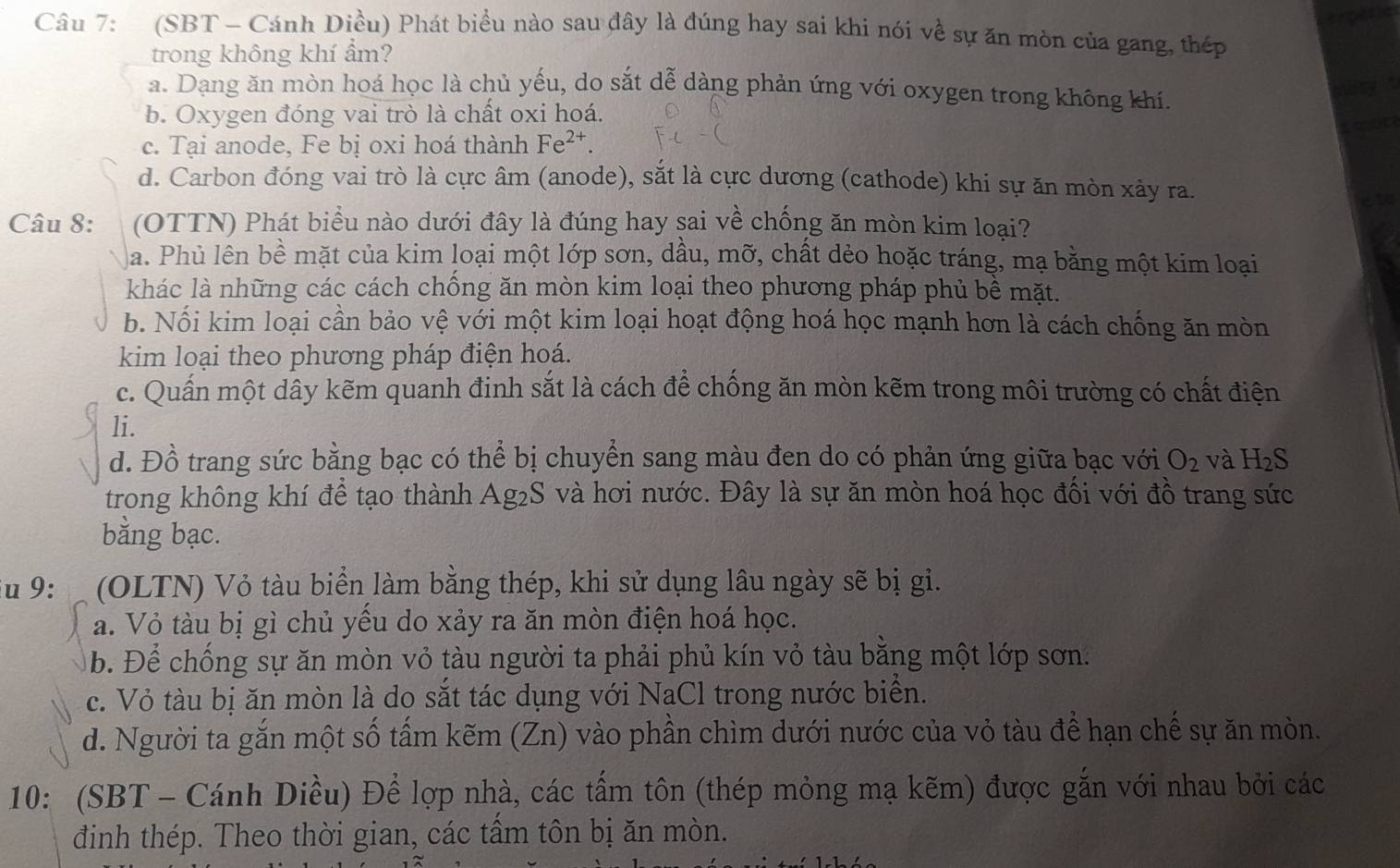 (SBT - Cánh Diều) Phát biểu nào sau đây là đúng hay sai khi nói về sự ăn mòn của gang, thép
trong không khí ẩm?
a. Dạng ăn mòn hoá học là chủ yếu, do sắt dễ dàng phản ứng với oxygen trong không khí.
b. Oxygen đóng vai trò là chất oxi hoá.
c. Tại anode, Fe bị oxi hoá thành Fe^(2+).
d. Carbon đóng vai trò là cực âm (anode), sắt là cực dương (cathode) khi sự ăn mòn xảy ra.
ito
Câu 8: (OTTN) Phát biểu nào dưới đây là đúng hay sai về chống ăn mòn kim loại?
a. Phủ lên bề mặt của kim loại một lớp sơn, dầu, mỡ, chất dẻo hoặc tráng, mạ bằng một kim loại
khác là những các cách chống ăn mòn kim loại theo phương pháp phủ bể mặt.
b. Nối kim loại cần bảo vệ với một kim loại hoạt động hoá học mạnh hơn là cách chống ăn mòn
kim loại theo phương pháp điện hoá.
c. Quấn một dây kẽm quanh đinh sắt là cách để chống ăn mòn kẽm trong môi trường có chất điện
li.
d. Đồ trang sức bằng bạc có thể bị chuyển sang màu đen do có phản ứng giữa bạc với O_2 và H_2S
trong không khí để tạo thành A g_2S 3 và hơi nước. Đây là sự ăn mòn hoá học đổi với đồ trang sức
bằng bạc.
u 9: (OLTN) Vỏ tàu biển làm bằng thép, khi sử dụng lâu ngày sẽ bị gi.
a. Vỏ tàu bị gì chủ yểu do xảy ra ăn mòn điện hoá học.
b. Để chống sự ăn mòn vỏ tàu người ta phải phủ kín vỏ tàu bằng một lớp sơn.
c. Vỏ tàu bị ăn mòn là do sắt tác dụng với NaCl trong nước biển.
d. Người ta gắn một số tẩm kẽm (Zn) vào phần chìm dưới nước của vỏ tàu để hạn chế sự ăn mòn.
10: (SBT - Cánh Diều) Để lợp nhà, các tấm tôn (thép mỏng mạ kẽm) được gắn với nhau bởi các
đinh thép. Theo thời gia n, các tấm tôn bị ăn mòn.