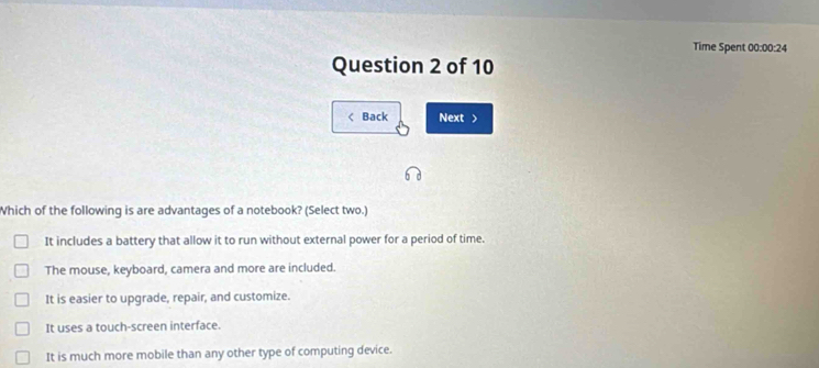 Time Spent 00:00:24
Question 2 of 10
< Back Next >
Which of the following is are advantages of a notebook? (Select two.)
It includes a battery that allow it to run without external power for a period of time.
The mouse, keyboard, camera and more are included.
It is easier to upgrade, repair, and customize.
It uses a touch-screen interface.
It is much more mobile than any other type of computing device.