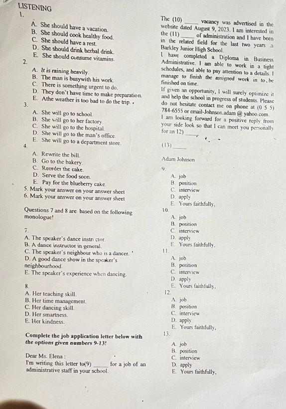 LISTENING The (10) _vacancy was advertised in the
website dated August 9, 2023. I am interested in
A. She should have a vacation. the (11) of administration and I have been
B. She should cook healthy food. in the related field for the last two years n
C. She should have a rest. Barkley Junior High School.
D. She should drink herbal drink. l have completed a Diploma in Business
E. She should consume vitamins Administrative. I am able to work in a tight
2. schedules, and able to pay attention to a details. I
A. It is raining heavily. manage to finish the assigned work in to be
B. The man is busywith his work. finished on time.
C. There is something urgent to do. If given an opportunity, I will surely optimize it
D. They don`t have time to make preparation. and help the school in progress of students. Please
E. Athe weather is too bad to do the trip. do not hesitate contact me on phone at (0 5 5)
3.
784-6555 or email-Johnson.adam @ yahoo.com
A. She will go to school. l am looking forward for a positive reply from
B. She will go to her factory your side look so that I can meet you personally
C. She will go to the hospital. for an 12) _7
D. She will go to the man’s office.
_
E. She will go to a department store.
4. (13)
A. Rewrite the bill. Adam Johnson
B. Go to the bakery.
C. Reorder the cake.
9.
D. Serve the food soon. A. job
E. Pay for the blueberry cake. B. position
5. Mark your answer on your answer sheet C. interview
6. Mark your answer on your answer sheet E. Yours faithfully. D. apply
Questions 7 and 8 are based on the following 10.
monologue! A. job
B. position
7. C. interview
A. The speaker's dance instr ctor. D. apply E. Yours faithfully,
B. A dance instructor in general.
C. The speaker's neighbour who is a dancer. " 11.
D. A good dance show in the speaker's A. job
neighbourhood. C. interview B. position
E. The speaker's experience when dancing. D. apply
8. E. Yours faithfully,
A. Her teaching skill.
12.
B. Her time management A. job
C. Her dancing skill. C. interview B. position
D. Her smartness. D. apply
E. Her kindness. E. Yours faithfully,
Complete the job application letter below with 13.
the options given numbers 9-13! A. job
B. position
Dear Ms. Elena : C. interview
I'm writing this letter to(9 _for a job of an D. apply
administrative staff in your school. E. Yours faithfully,