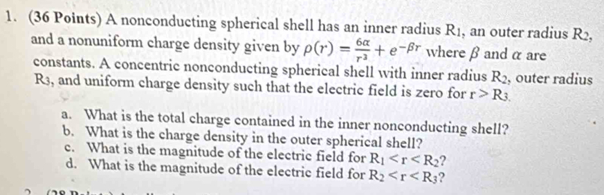 A nonconducting spherical shell has an inner radius R_1 , an outer radius R2, 
and a nonuniform charge density given by rho (r)= 6alpha /r^3 +e^(-beta r) where β andα are 
constants. A concentric nonconducting spherical shell with inner radius R_2 , outer radius
R3, and uniform charge density such that the electric field is zero for r>R_3.
a. What is the total charge contained in the inner nonconducting shell? 
b. What is the charge density in the outer spherical shell? 
c. What is the magnitude of the electric field for R_1 ? 
d. What is the magnitude of the electric field for R_2 ?