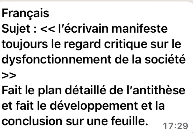 Français 
Sujet : <<l a lécrivain manifeste 
toujours le regard critique sur le 
dysfonctionnement de la société 
Fait le plan détaillé de l'antithèse 
et fait le développement et la 
conclusion sur une feuille. 17:29