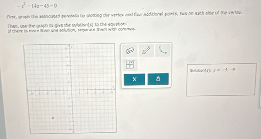 -x^2-14x-45=0
First, graph the associated parabola by plotting the vertex and four additional points, two on each side of the vertex. 
Then, use the graph to give the solution(s) to the equation. 
If there is more than one solution, separate them with commas.
 1x/1 
Solution(s): x=-5, -9