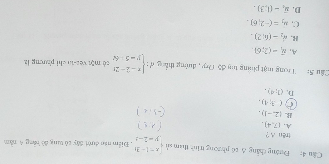 Đường thắng △ cd phương trình tham số beginarrayl x=1-3t y=2-tendarray.. Điểm nào dưới đây có tung độ bằng 4 nằm
trên Δ ?
A. (7;4).
B. (2;-1).
(-3;4).
D. (1;4). 
Câu 5: Trong mặt phẳng toạ độ Oxy , đường thẳng d = beginarrayl x=2-2t y=5+6tendarray. có một véc-tơ chỉ phương là
A. vector u_1=(2;6).
B. vector u_2=(6;2).
C. vector u_3=(-2;6).
D. vector u_4=(1;3).