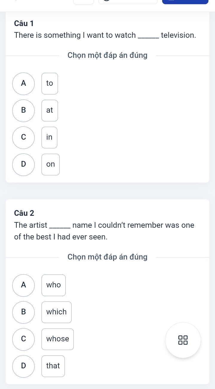 There is something I want to watch_ television.
Chọn một đáp án đúng
_
A to
B at
C in
D on
Câu 2
The artist _name I couldn't remember was one
of the best I had ever seen.
Chọn một đáp án đúng
A who
B which
C whose
□□
□□
D that